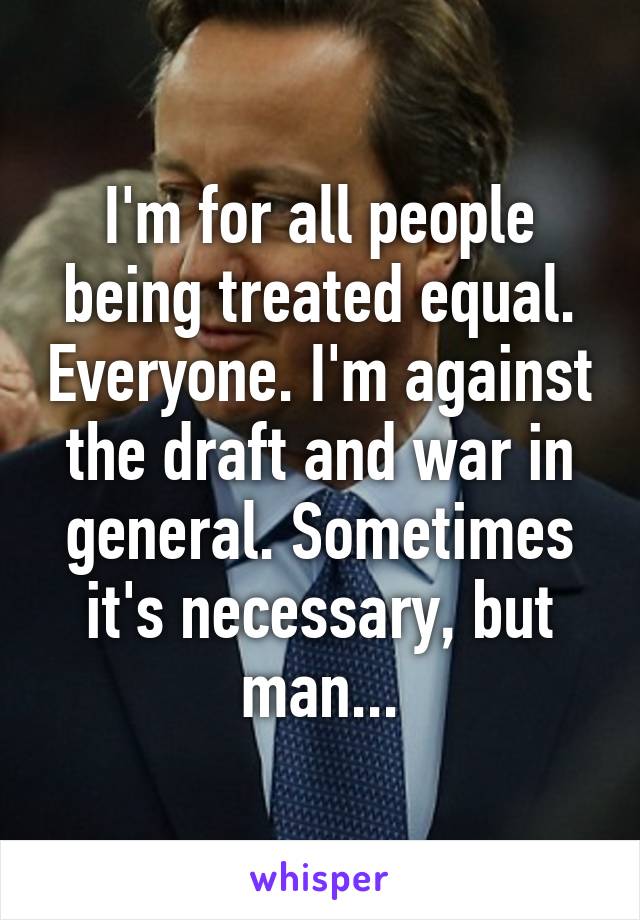 I'm for all people being treated equal. Everyone. I'm against the draft and war in general. Sometimes it's necessary, but man...