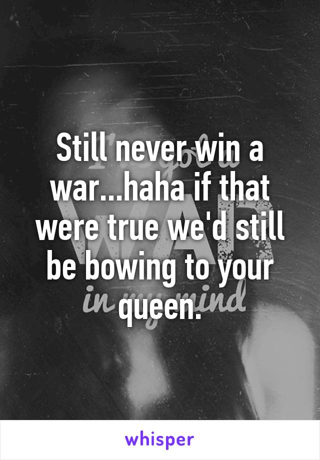 Still never win a war...haha if that were true we'd still be bowing to your queen.