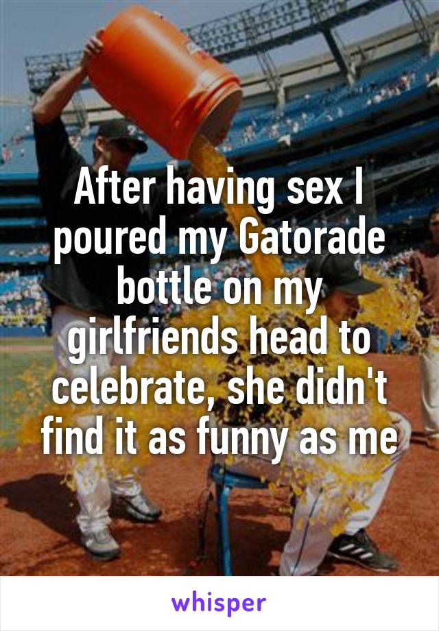 After having sex I poured my Gatorade bottle on my girlfriends head to celebrate, she didn't find it as funny as me