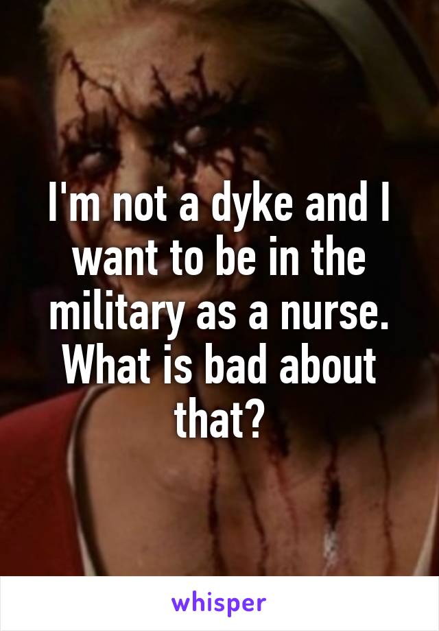 I'm not a dyke and I want to be in the military as a nurse. What is bad about that?