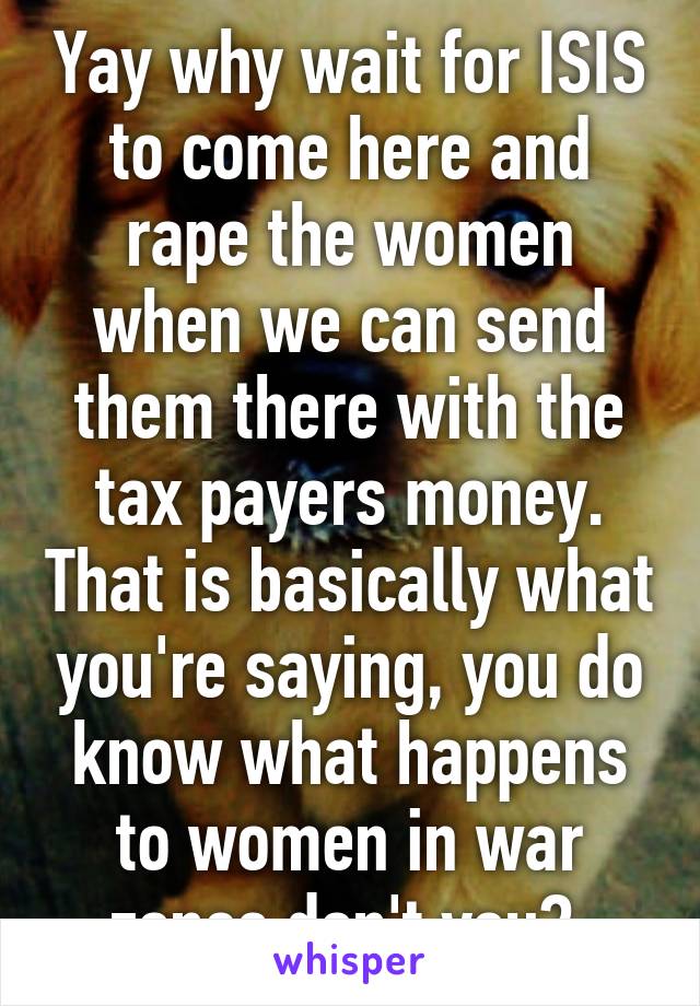 Yay why wait for ISIS to come here and rape the women when we can send them there with the tax payers money. That is basically what you're saying, you do know what happens to women in war zones don't you? 