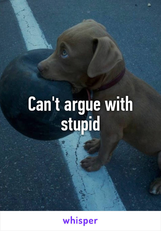 Can't argue with stupid