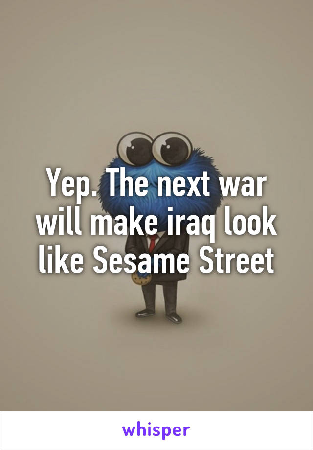 Yep. The next war will make iraq look like Sesame Street