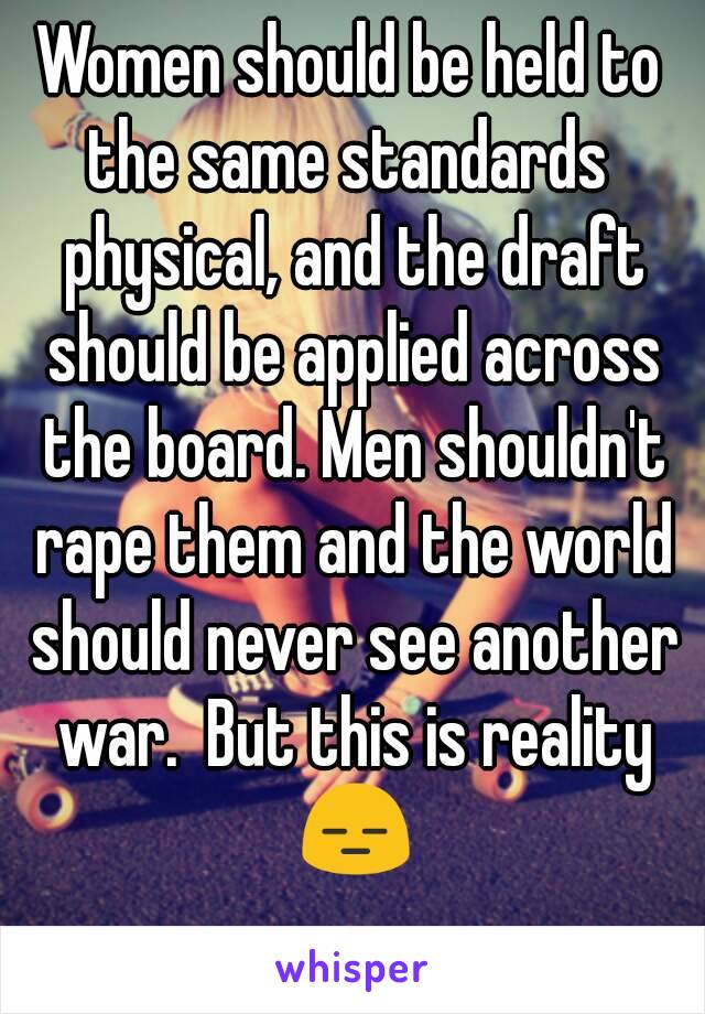 Women should be held to the same standards  physical, and the draft should be applied across the board. Men shouldn't rape them and the world should never see another war.  But this is reality 😑