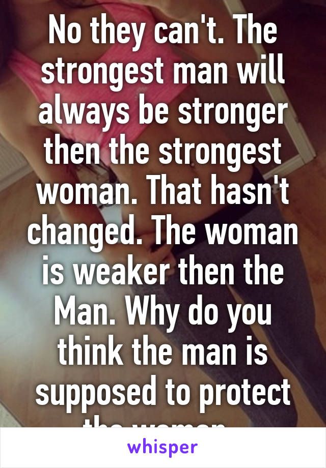 No they can't. The strongest man will always be stronger then the strongest woman. That hasn't changed. The woman is weaker then the Man. Why do you think the man is supposed to protect the woman. 