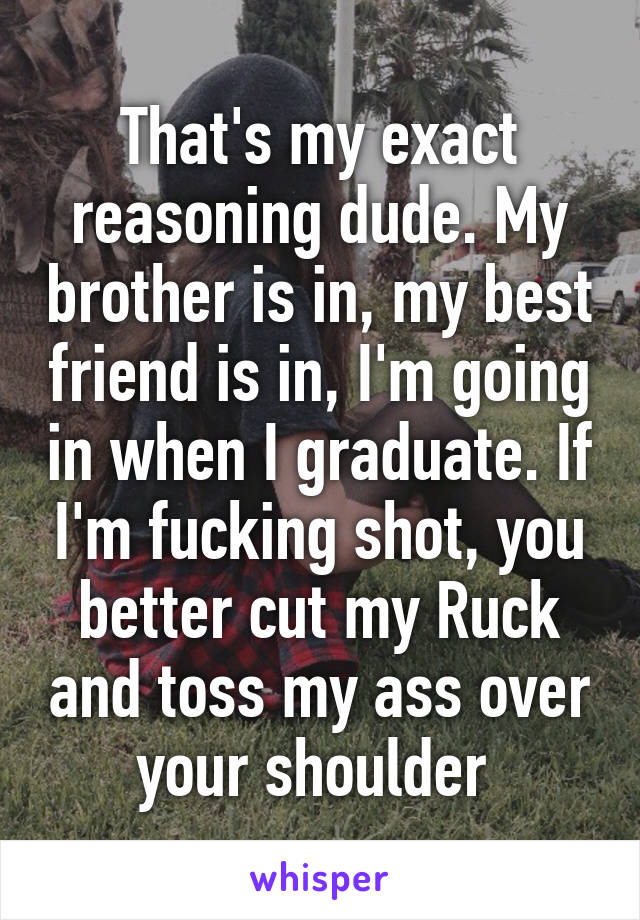 That's my exact reasoning dude. My brother is in, my best friend is in, I'm going in when I graduate. If I'm fucking shot, you better cut my Ruck and toss my ass over your shoulder 