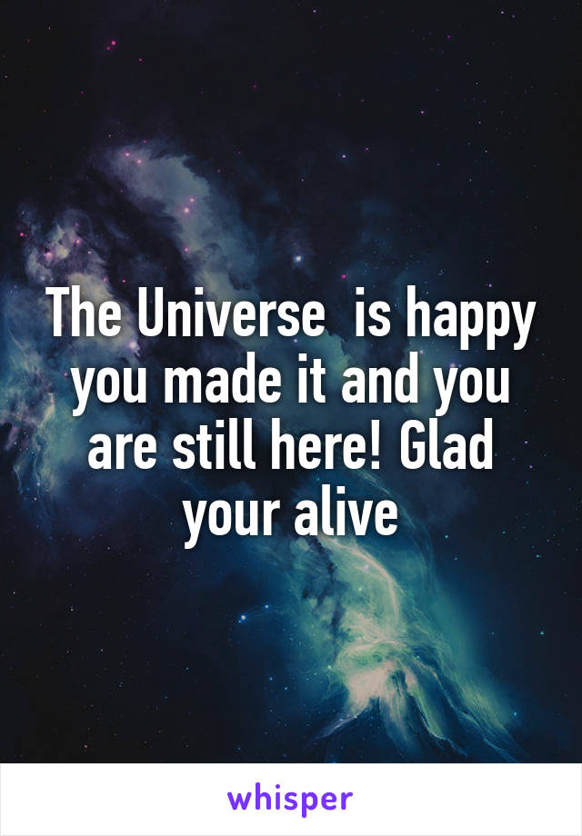 The Universe  is happy you made it and you are still here! Glad your alive