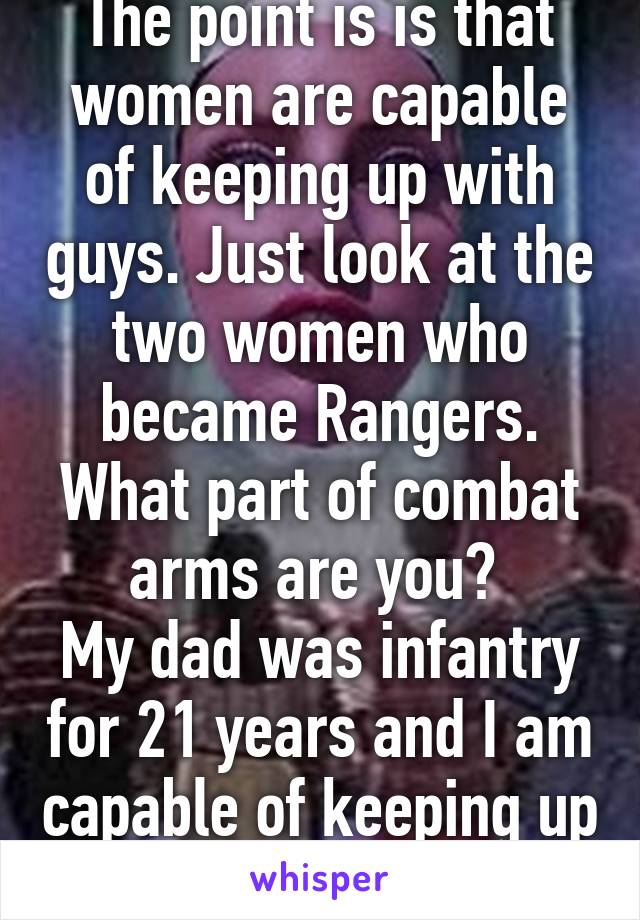 The point is is that women are capable of keeping up with guys. Just look at the two women who became Rangers. What part of combat arms are you? 
My dad was infantry for 21 years and I am capable of keeping up with him. 