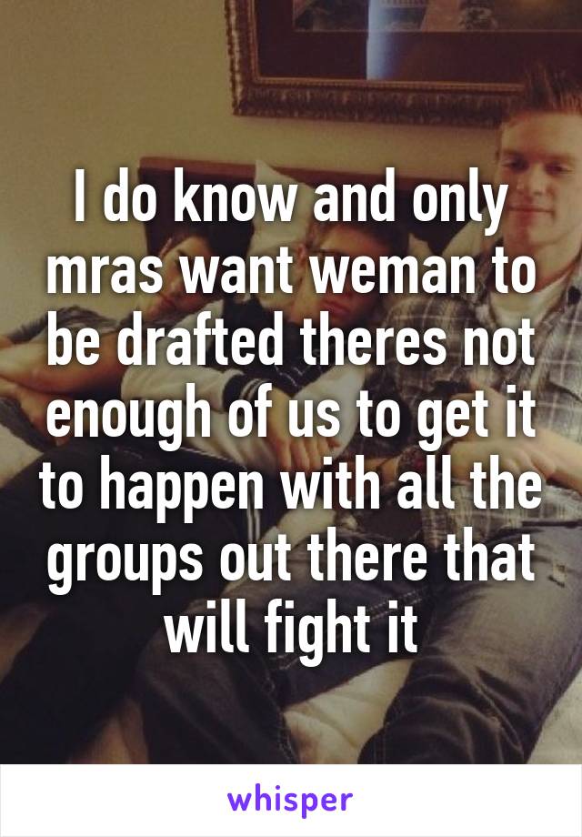 I do know and only mras want weman to be drafted theres not enough of us to get it to happen with all the groups out there that will fight it