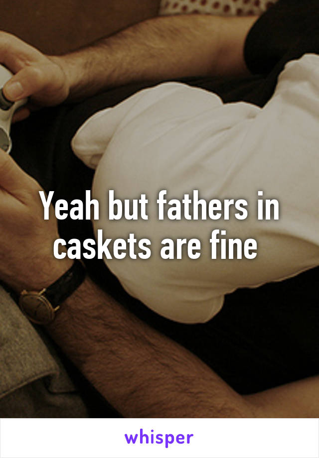 Yeah but fathers in caskets are fine 