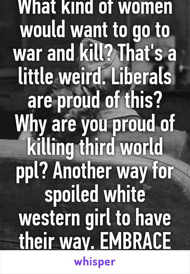 What kind of women would want to go to war and kill? That's a little weird. Liberals are proud of this? Why are you proud of killing third world ppl? Another way for spoiled white western girl to have their way. EMBRACE PEACE