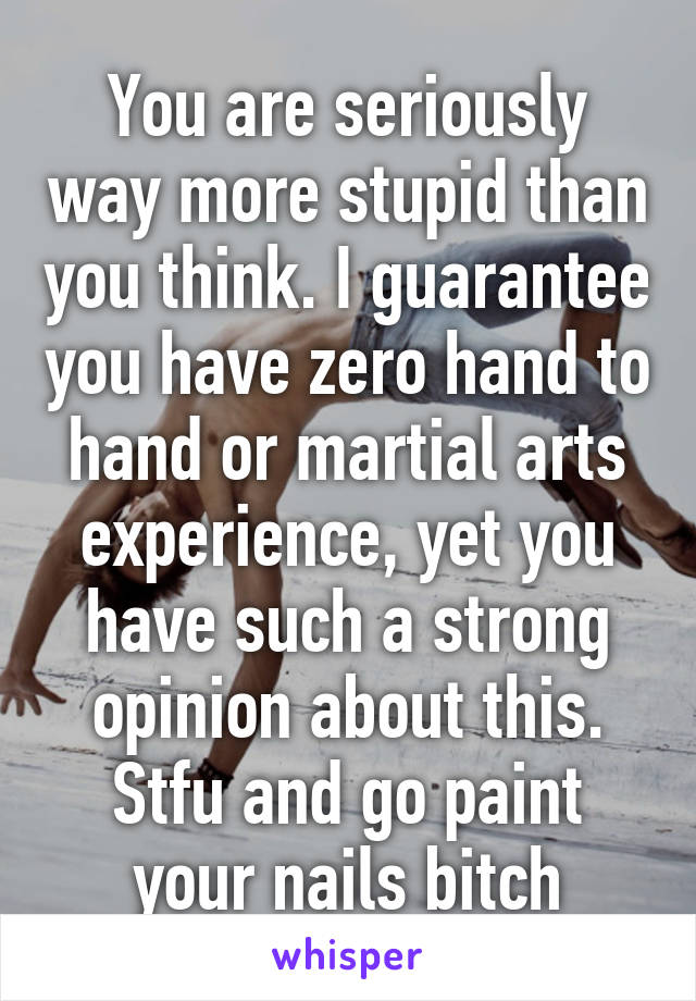 You are seriously way more stupid than you think. I guarantee you have zero hand to hand or martial arts experience, yet you have such a strong opinion about this. Stfu and go paint your nails bitch