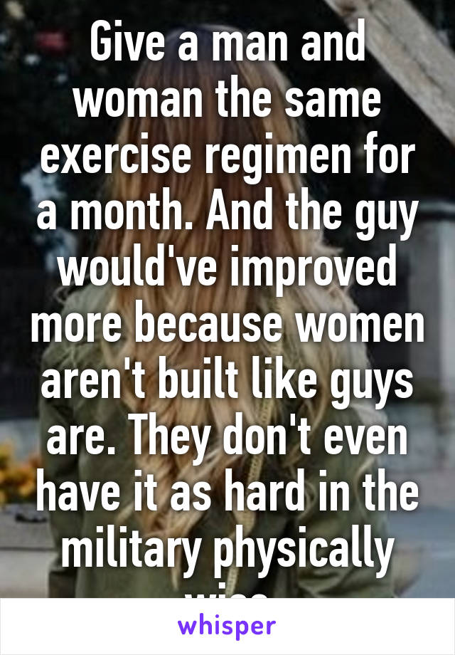 Give a man and woman the same exercise regimen for a month. And the guy would've improved more because women aren't built like guys are. They don't even have it as hard in the military physically wise