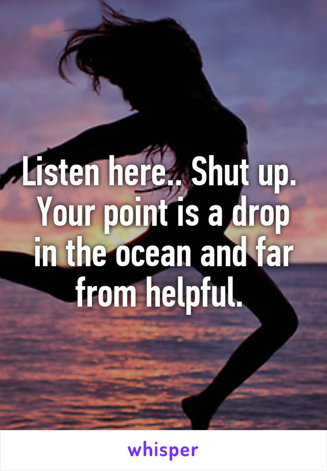 Listen here.. Shut up. 
Your point is a drop in the ocean and far from helpful. 