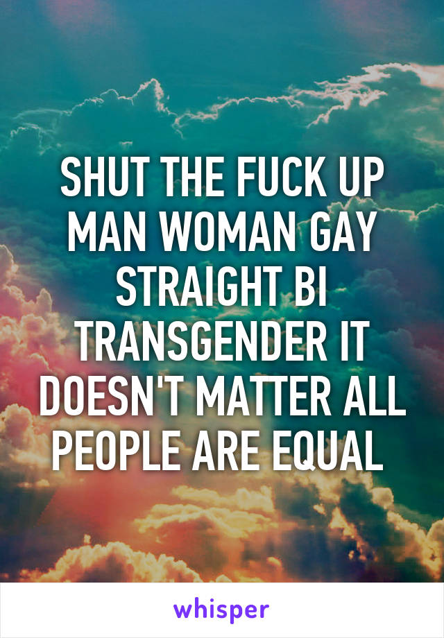 SHUT THE FUCK UP MAN WOMAN GAY STRAIGHT BI TRANSGENDER IT DOESN'T MATTER ALL PEOPLE ARE EQUAL 