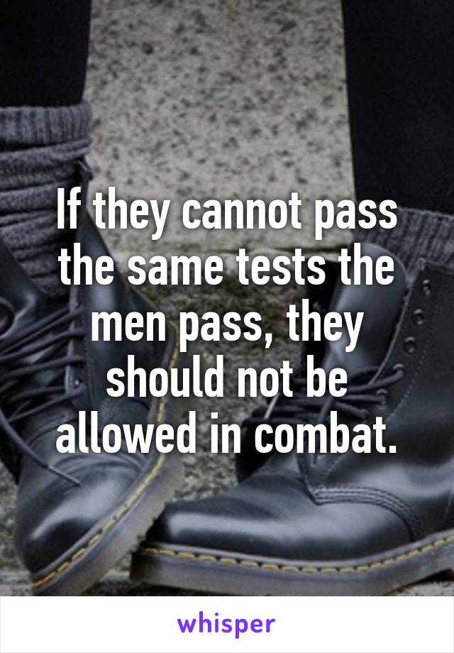 If they cannot pass the same tests the men pass, they should not be allowed in combat.