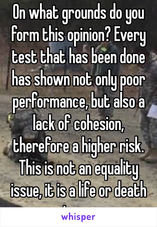  On what grounds do you form this opinion? Every test that has been done has shown not only poor performance, but also a lack of cohesion, therefore a higher risk. This is not an equality issue, it is a life or death issue.