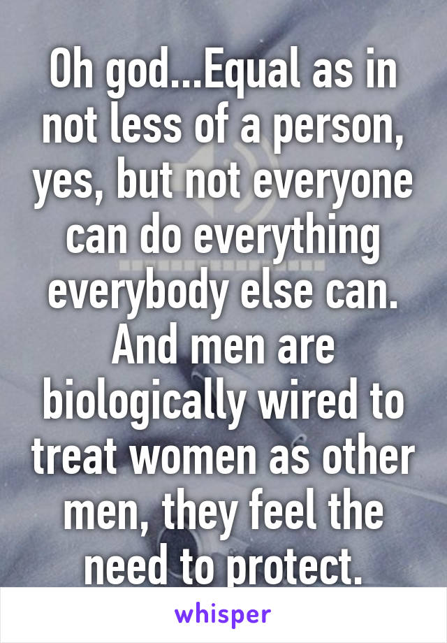 Oh god...Equal as in not less of a person, yes, but not everyone can do everything everybody else can. And men are biologically wired to treat women as other men, they feel the need to protect.