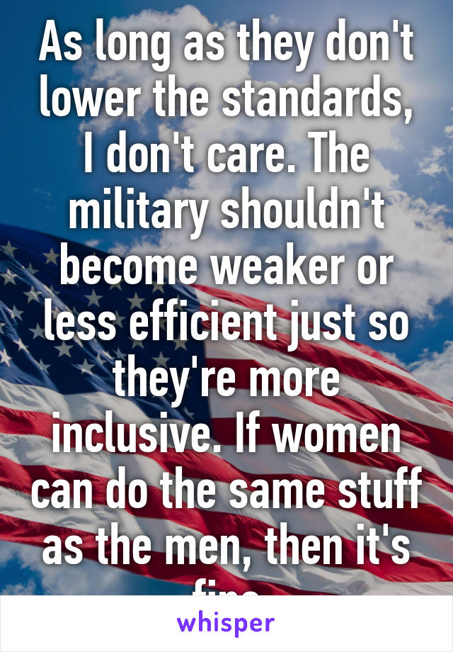 As long as they don't lower the standards, I don't care. The military shouldn't become weaker or less efficient just so they're more inclusive. If women can do the same stuff as the men, then it's fine