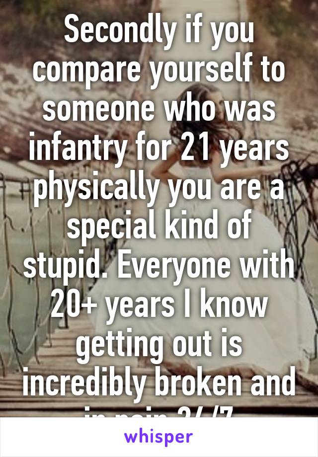 Secondly if you compare yourself to someone who was infantry for 21 years physically you are a special kind of stupid. Everyone with 20+ years I know getting out is incredibly broken and in pain 24/7