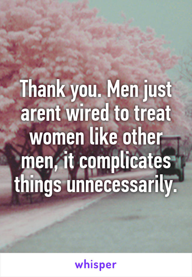 Thank you. Men just arent wired to treat women like other men, it complicates things unnecessarily.