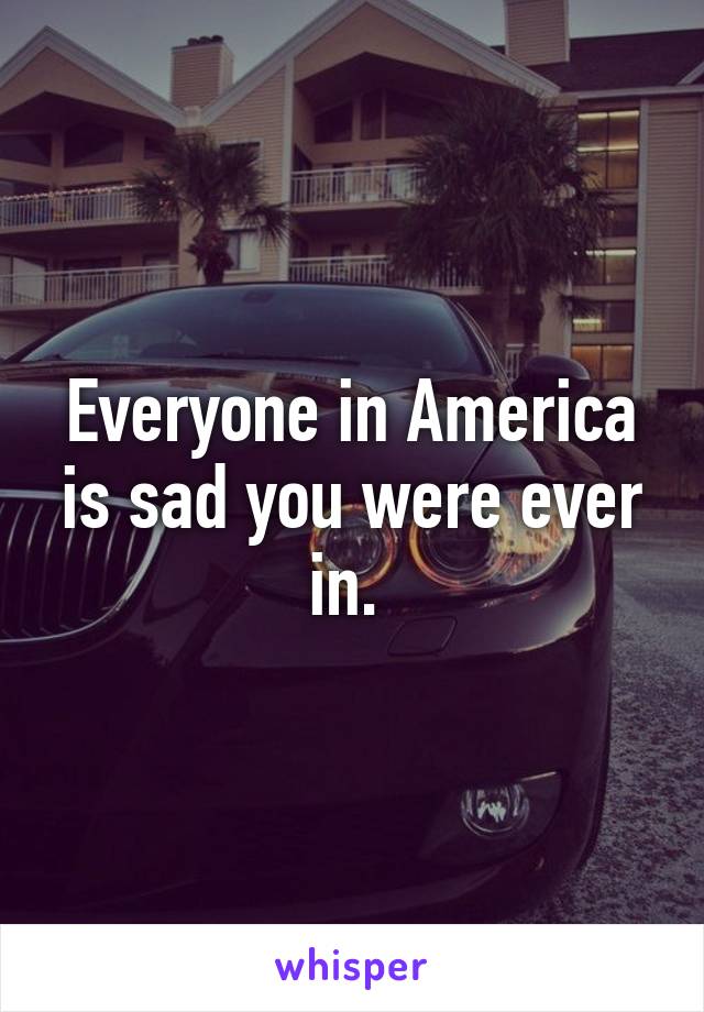 Everyone in America is sad you were ever in. 