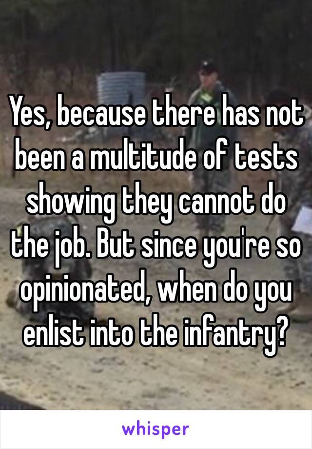 Yes, because there has not been a multitude of tests showing they cannot do the job. But since you're so opinionated, when do you enlist into the infantry?