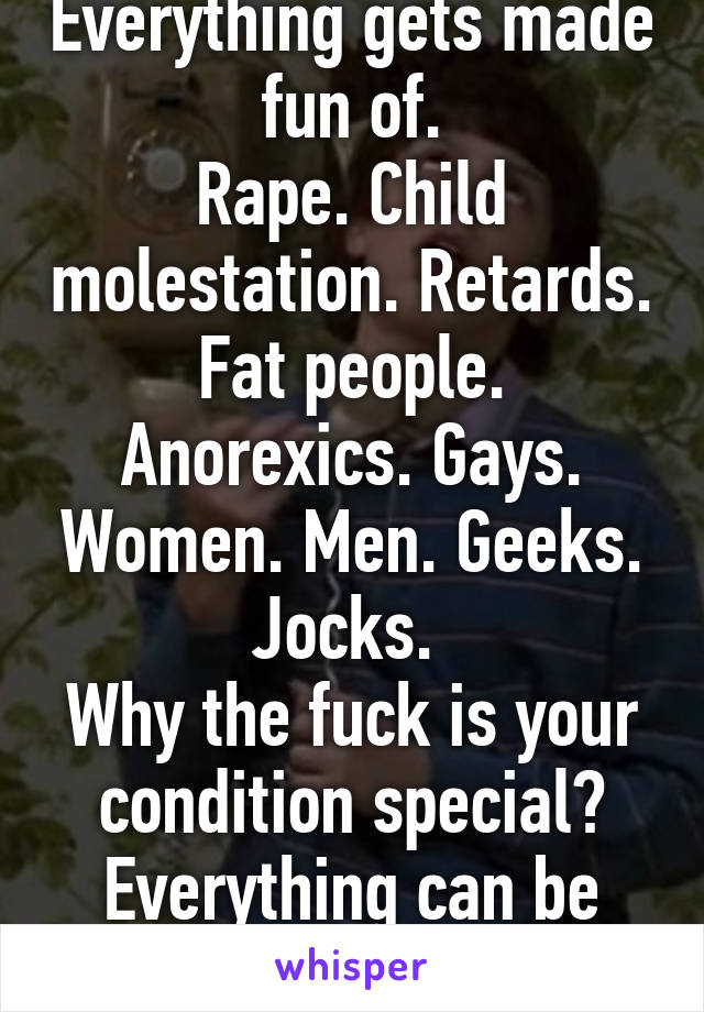 Everything gets made fun of.
Rape. Child molestation. Retards. Fat people. Anorexics. Gays. Women. Men. Geeks. Jocks. 
Why the fuck is your condition special?
Everything can be funny