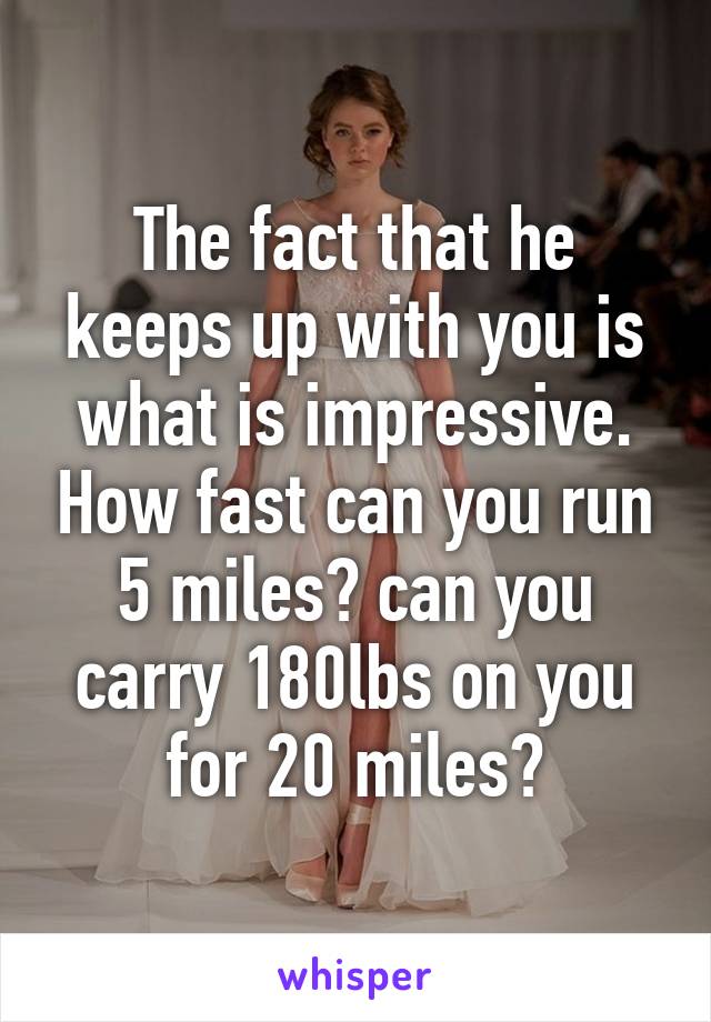 The fact that he keeps up with you is what is impressive. How fast can you run 5 miles? can you carry 180lbs on you for 20 miles?