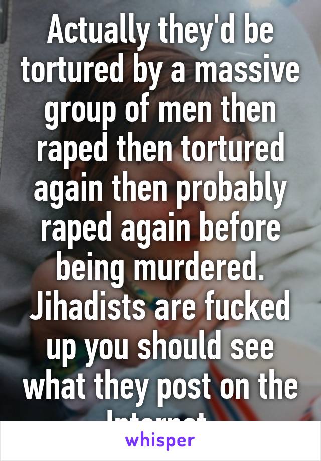 Actually they'd be tortured by a massive group of men then raped then tortured again then probably raped again before being murdered. Jihadists are fucked up you should see what they post on the Internet 