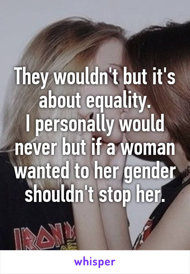 They wouldn't but it's about equality.
I personally would never but if a woman wanted to her gender shouldn't stop her.