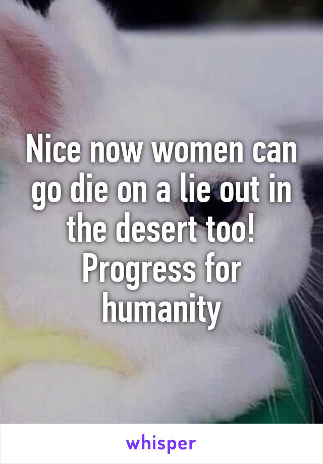 Nice now women can go die on a lie out in the desert too! Progress for humanity