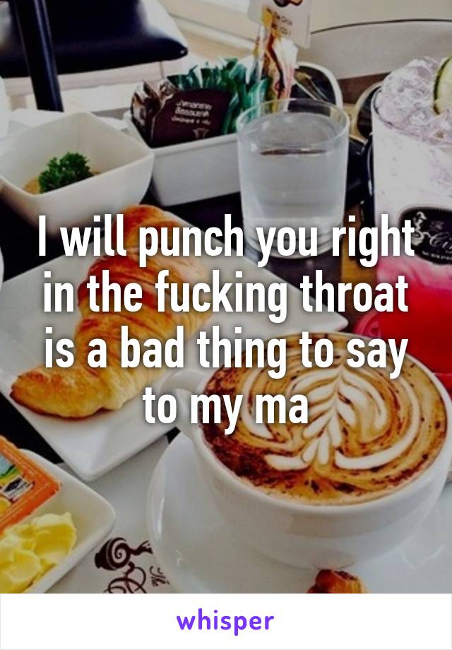 I will punch you right in the fucking throat is a bad thing to say to my ma