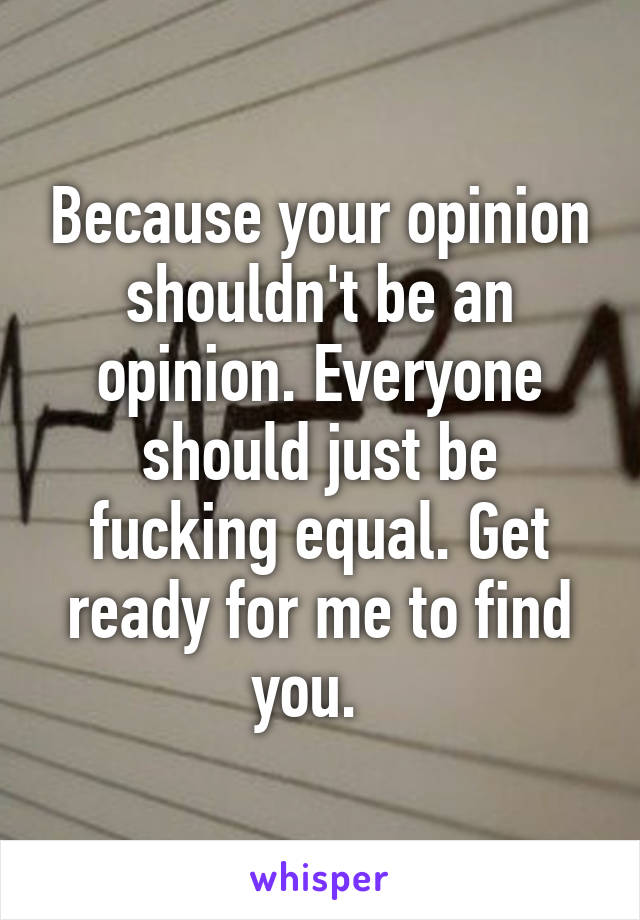 Because your opinion shouldn't be an opinion. Everyone should just be fucking equal. Get ready for me to find you.  