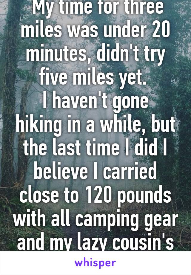  My time for three miles was under 20 minutes, didn't try five miles yet. 
I haven't gone hiking in a while, but the last time I did I believe I carried close to 120 pounds with all camping gear and my lazy cousin's stuff. 