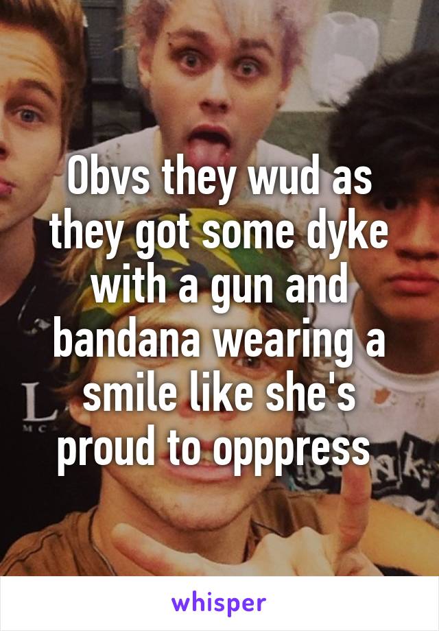 Obvs they wud as they got some dyke with a gun and bandana wearing a smile like she's proud to opppress 