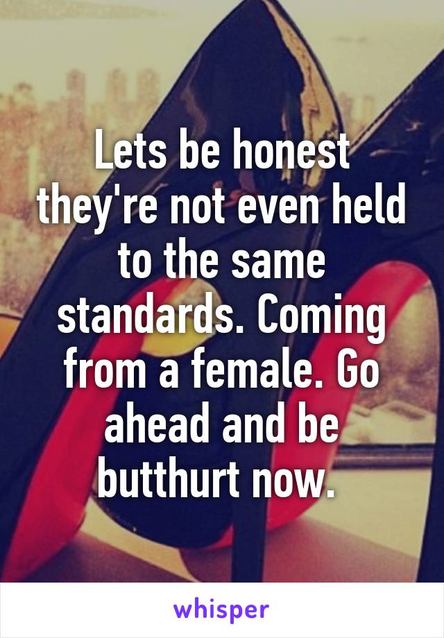 Lets be honest they're not even held to the same standards. Coming from a female. Go ahead and be butthurt now. 