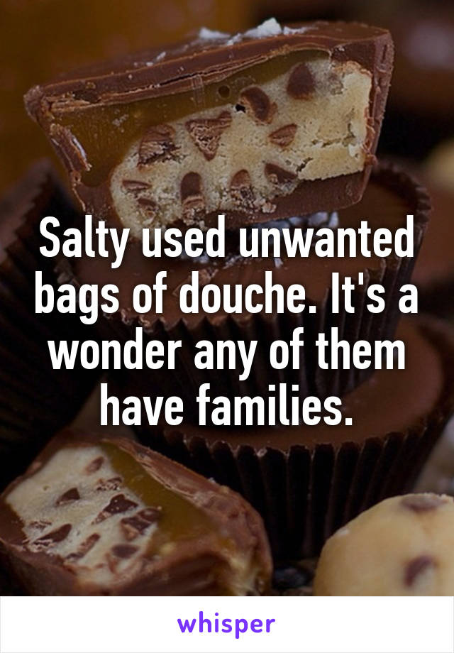 Salty used unwanted bags of douche. It's a wonder any of them have families.