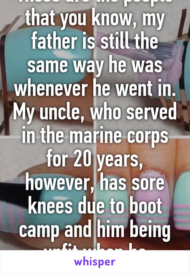 Those are the people that you know, my father is still the same way he was whenever he went in. My uncle, who served in the marine corps for 20 years, however, has sore knees due to boot camp and him being unfit when he enlisted  