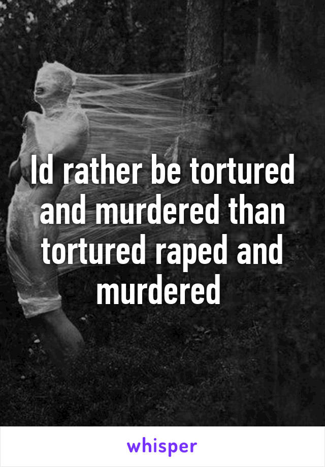 Id rather be tortured and murdered than tortured raped and murdered 