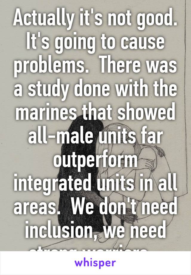 Actually it's not good. It's going to cause problems.  There was a study done with the marines that showed all-male units far outperform integrated units in all areas.  We don't need inclusion, we need strong warriors.  