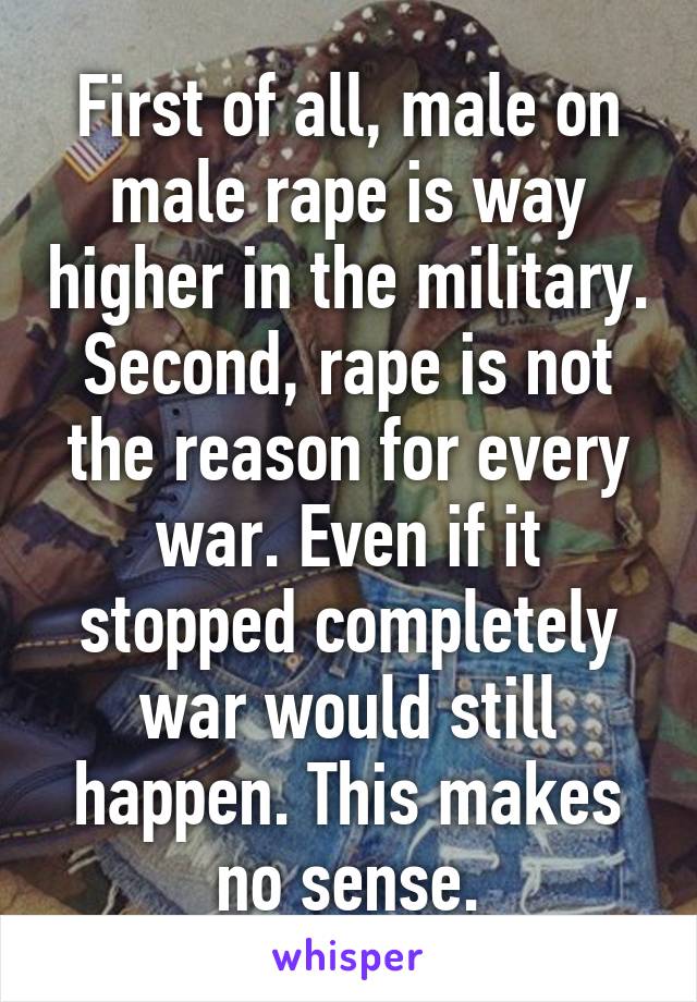 First of all, male on male rape is way higher in the military. Second, rape is not the reason for every war. Even if it stopped completely war would still happen. This makes no sense.