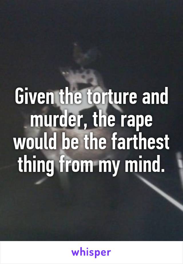 Given the torture and murder, the rape would be the farthest thing from my mind.