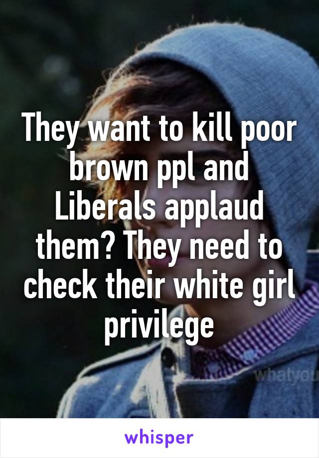 They want to kill poor brown ppl and Liberals applaud them? They need to check their white girl privilege