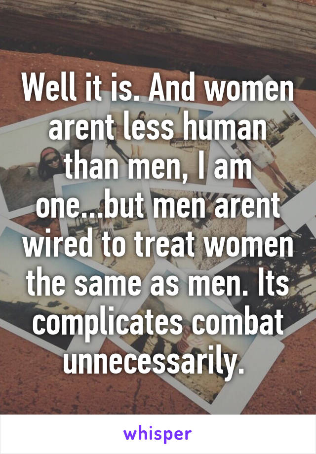 Well it is. And women arent less human than men, I am one...but men arent wired to treat women the same as men. Its complicates combat unnecessarily. 