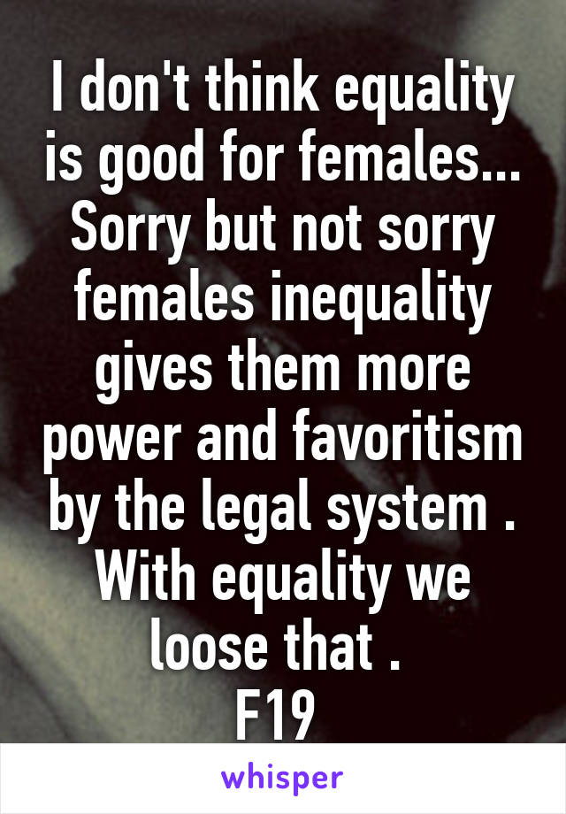 I don't think equality is good for females... Sorry but not sorry females inequality gives them more power and favoritism by the legal system . With equality we loose that . 
F19 