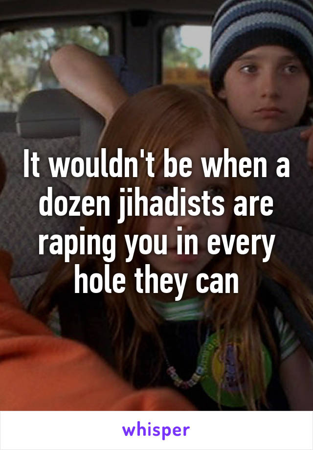 It wouldn't be when a dozen jihadists are raping you in every hole they can