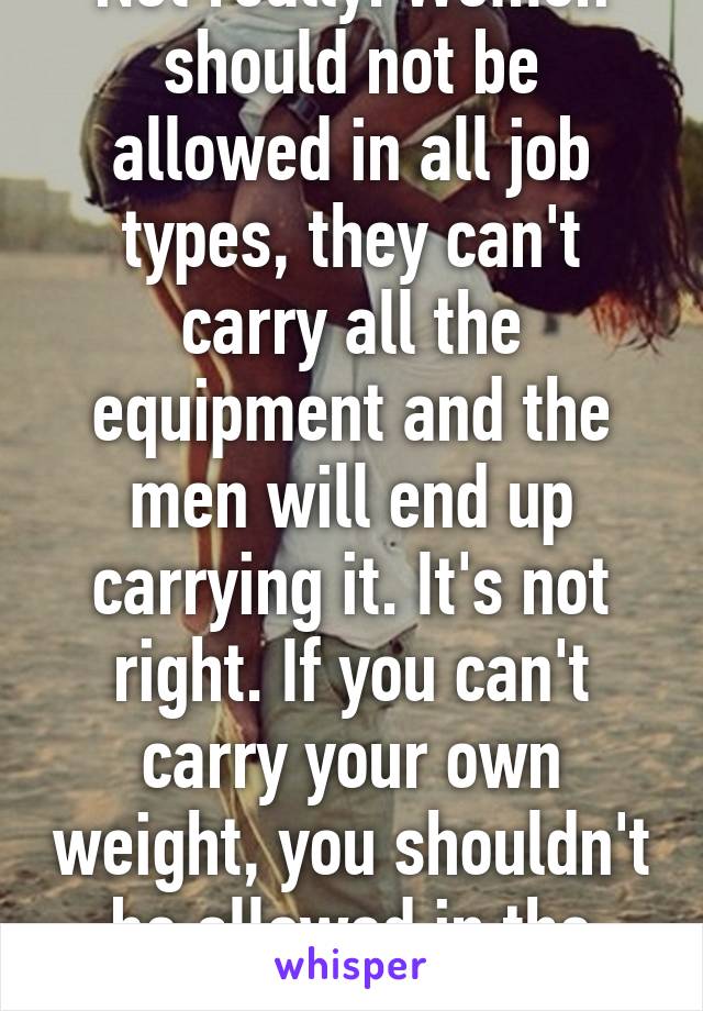 Not really. Women should not be allowed in all job types, they can't carry all the equipment and the men will end up carrying it. It's not right. If you can't carry your own weight, you shouldn't be allowed in the MOS.