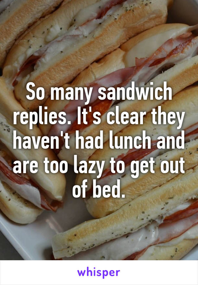 So many sandwich replies. It's clear they haven't had lunch and are too lazy to get out of bed.