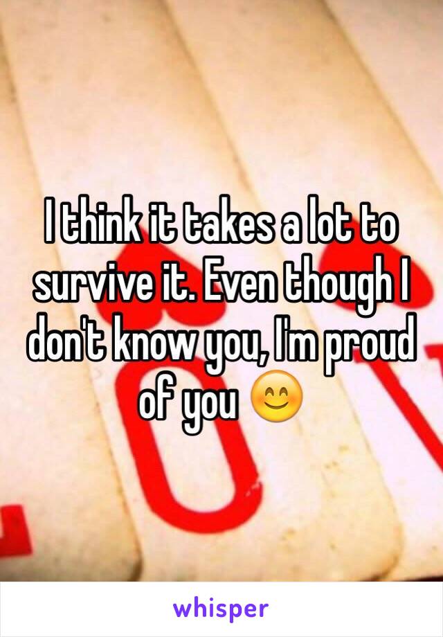 I think it takes a lot to survive it. Even though I don't know you, I'm proud of you 😊
